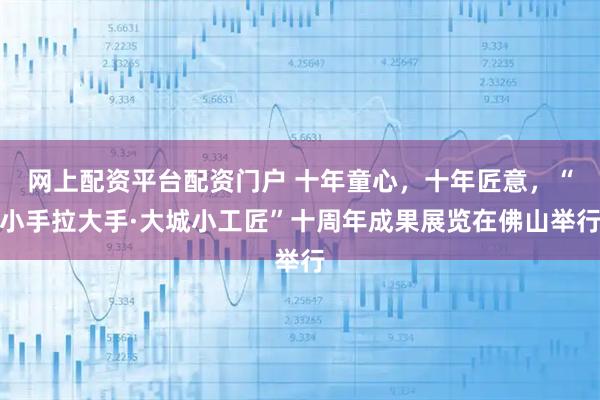 网上配资平台配资门户 十年童心，十年匠意，“小手拉大手·大城小工匠”十周年成果展览在佛山举行