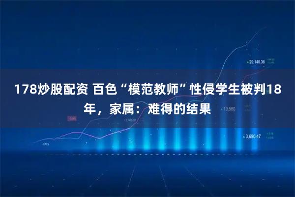 178炒股配资 百色“模范教师”性侵学生被判18年，家属：难得的结果