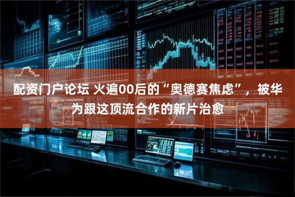 配资门户论坛 火遍00后的“奥德赛焦虑”，被华为跟这顶流合作的新片治愈