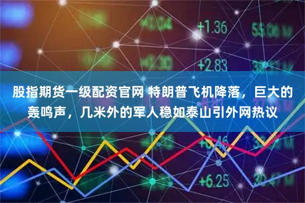 股指期货一级配资官网 特朗普飞机降落，巨大的轰鸣声，几米外的军人稳如泰山引外网热议