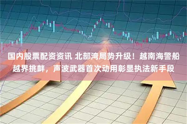 国内股票配资资讯 北部湾局势升级！越南海警船越界挑衅，声波武器首次动用彰显执法新手段